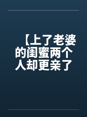 【上了老婆的闺蜜两个人却更亲了】