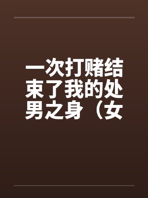 一次打赌结束了我的处男之身（女同学让我变成了男人）（女同学帮我开苞）（全）