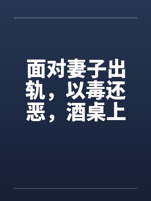 面对妻子出轨，以毒还恶，酒桌上听来的真事 完结