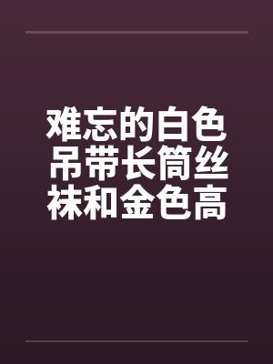 难忘的白色吊带长筒丝袜和金色高跟鞋 完结