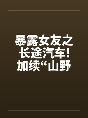 暴露女友之长途汽车!加续“山野寻欢”