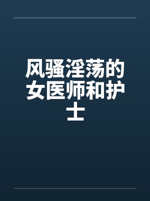风骚淫荡的女医师和护士