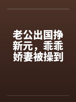 老公出国挣新元，乖乖娇妻被操到春水涟涟