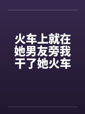 火车上就在她男友旁我干了她火车里的一次激情