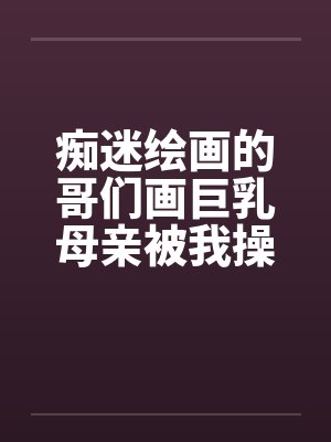 痴迷绘画的哥们画巨乳母亲被我操得高潮的场景