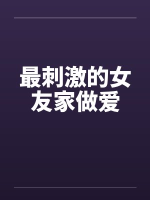 最刺激的女友家做爱