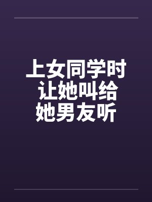 上女同学时 让她叫给她男友听