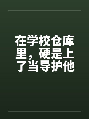在学校仓库里，硬是上了当导护他的肉穴