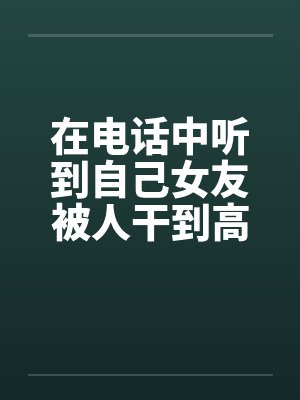 在电话中听到自己女友被人干到高潮
