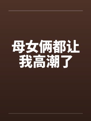 母女俩都让我高潮了