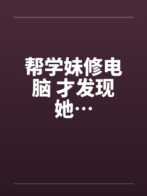 帮学妹修电脑 才发现她…